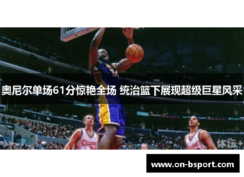奥尼尔单场61分惊艳全场 统治篮下展现超级巨星风采