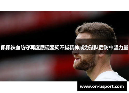 佩佩铁血防守再度展现坚韧不拔精神成为球队后防中坚力量