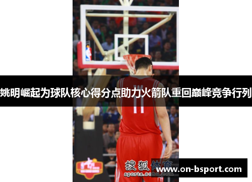 姚明崛起为球队核心得分点助力火箭队重回巅峰竞争行列