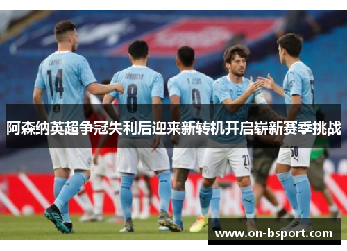 阿森纳英超争冠失利后迎来新转机开启崭新赛季挑战