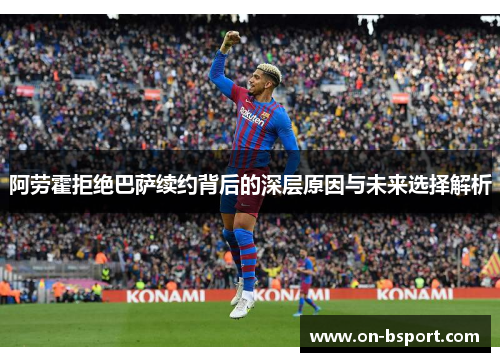 阿劳霍拒绝巴萨续约背后的深层原因与未来选择解析