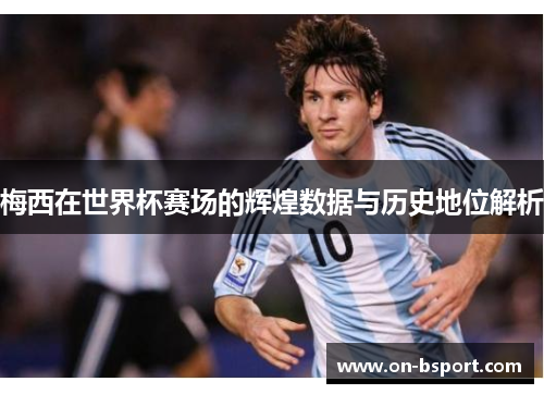 梅西在世界杯赛场的辉煌数据与历史地位解析