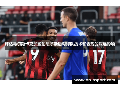 评估马尔斯卡克加盟伯恩茅斯后对球队战术和表现的深远影响