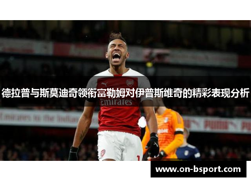 德拉普与斯莫迪奇领衔富勒姆对伊普斯维奇的精彩表现分析