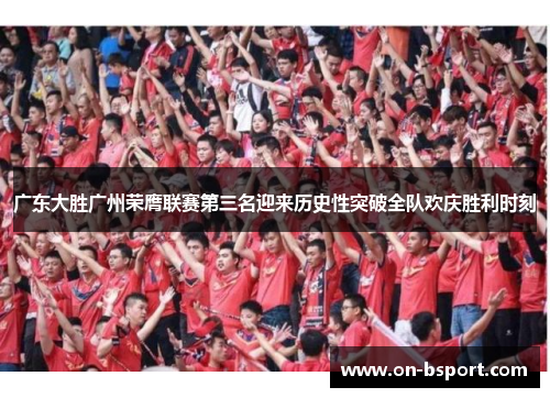 广东大胜广州荣膺联赛第三名迎来历史性突破全队欢庆胜利时刻