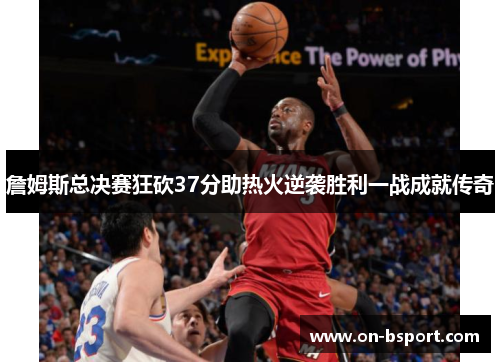詹姆斯总决赛狂砍37分助热火逆袭胜利一战成就传奇 詹姆斯总决赛狂砍37分助热火逆袭胜利一战成就传奇