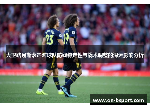 大卫路易斯落选对球队防线稳定性与战术调整的深远影响分析