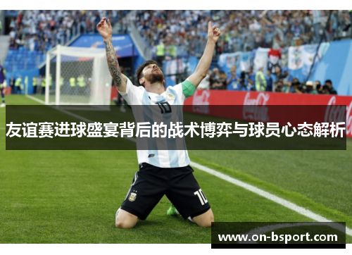 友谊赛进球盛宴背后的战术博弈与球员心态解析