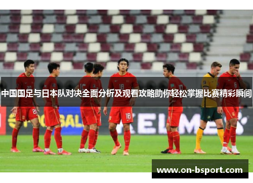中国国足与日本队对决全面分析及观看攻略助你轻松掌握比赛精彩瞬间