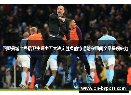 回顾曼城七号后卫生涯中五大决定胜负的惊艳防守瞬间全景呈现魅力