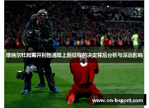 维纳尔杜姆离开利物浦踏上新征程的决定背后分析与深远影响 维纳尔杜姆离开利物浦踏上新征程的决定背后分析与深远影响